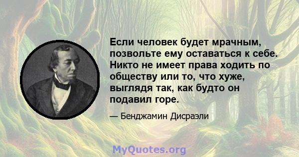 Если человек будет мрачным, позвольте ему оставаться к себе. Никто не имеет права ходить по обществу или то, что хуже, выглядя так, как будто он подавил горе.