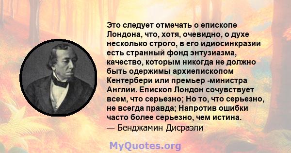 Это следует отмечать о епископе Лондона, что, хотя, очевидно, о духе несколько строго, в его идиосинкразии есть странный фонд энтузиазма, качество, которым никогда не должно быть одержимы архиепископом Кентербери или