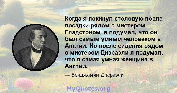 Когда я покинул столовую после посадки рядом с мистером Гладстоном, я подумал, что он был самым умным человеком в Англии. Но после сидения рядом с мистером Дизраэли я подумал, что я самая умная женщина в Англии.