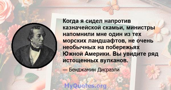 Когда я сидел напротив казначейской скамьи, министры напомнили мне один из тех морских ландшафтов, не очень необычных на побережьях Южной Америки. Вы увидите ряд истощенных вулканов.