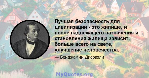 Лучшая безопасность для цивилизации - это жилище, и после надлежащего назначения и становления жилища зависит, больше всего на свете, улучшение человечества.