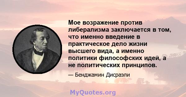 Мое возражение против либерализма заключается в том, что именно введение в практическое дело жизни высшего вида, а именно политики философских идей, а не политических принципов.