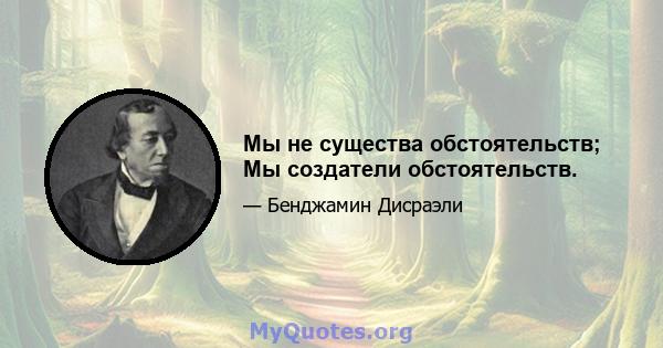 Мы не существа обстоятельств; Мы создатели обстоятельств.