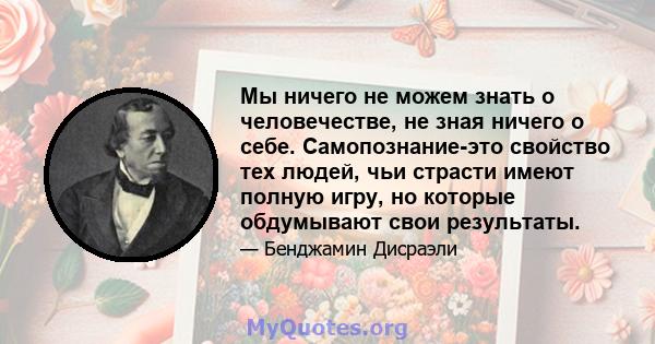 Мы ничего не можем знать о человечестве, не зная ничего о себе. Самопознание-это свойство тех людей, чьи страсти имеют полную игру, но которые обдумывают свои результаты.