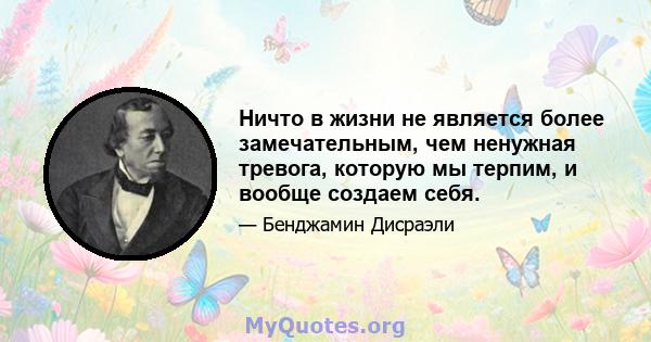 Ничто в жизни не является более замечательным, чем ненужная тревога, которую мы терпим, и вообще создаем себя.