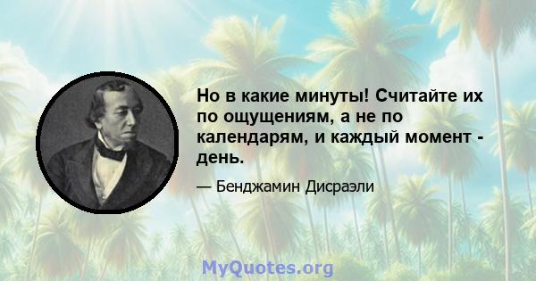 Но в какие минуты! Считайте их по ощущениям, а не по календарям, и каждый момент - день.