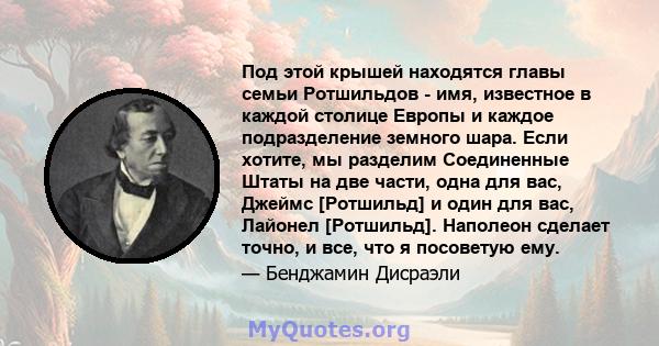 Под этой крышей находятся главы семьи Ротшильдов - имя, известное в каждой столице Европы и каждое подразделение земного шара. Если хотите, мы разделим Соединенные Штаты на две части, одна для вас, Джеймс [Ротшильд] и