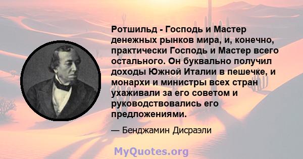 Ротшильд - Господь и Мастер денежных рынков мира, и, конечно, практически Господь и Мастер всего остального. Он буквально получил доходы Южной Италии в пешечке, и монархи и министры всех стран ухаживали за его советом и 