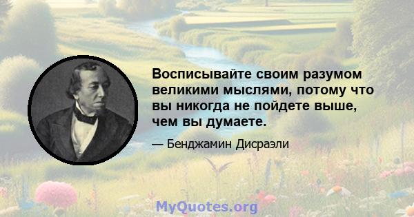 Восписывайте своим разумом великими мыслями, потому что вы никогда не пойдете выше, чем вы думаете.