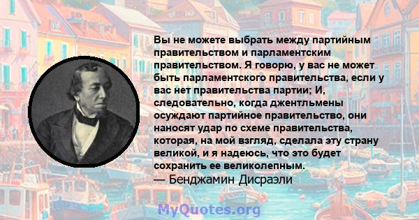 Вы не можете выбрать между партийным правительством и парламентским правительством. Я говорю, у вас не может быть парламентского правительства, если у вас нет правительства партии; И, следовательно, когда джентльмены