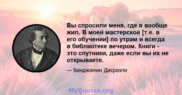 Вы спросили меня, где я вообще жил. В моей мастерской [т.е. в его обучении] по утрам и всегда в библиотеке вечером. Книги - это спутники, даже если вы их не открываете.