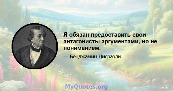 Я обязан предоставить свои антагонисты аргументами, но не пониманием.