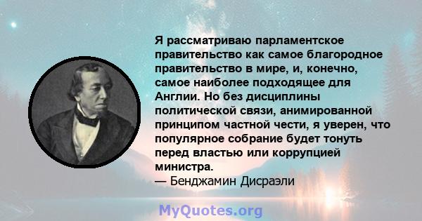 Я рассматриваю парламентское правительство как самое благородное правительство в мире, и, конечно, самое наиболее подходящее для Англии. Но без дисциплины политической связи, анимированной принципом частной чести, я