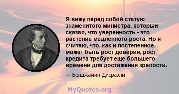 Я вижу перед собой статую знаменитого министра, который сказал, что уверенность - это растение медленного роста. Но я считаю, что, как и постепенное, может быть рост доверия, рост кредита требует еще большего времени