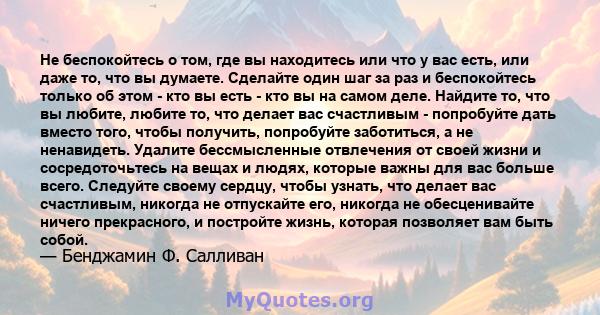 Не беспокойтесь о том, где вы находитесь или что у вас есть, или даже то, что вы думаете. Сделайте один шаг за раз и беспокойтесь только об этом - кто вы есть - кто вы на самом деле. Найдите то, что вы любите, любите