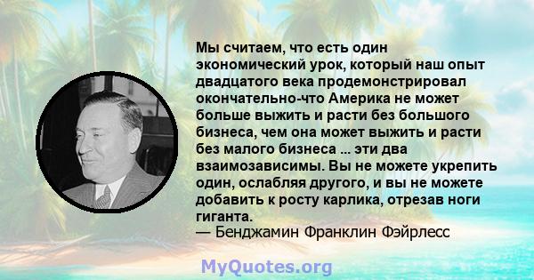 Мы считаем, что есть один экономический урок, который наш опыт двадцатого века продемонстрировал окончательно-что Америка не может больше выжить и расти без большого бизнеса, чем она может выжить и расти без малого