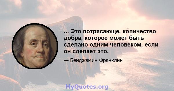 ... Это потрясающе, количество добра, которое может быть сделано одним человеком, если он сделает это.