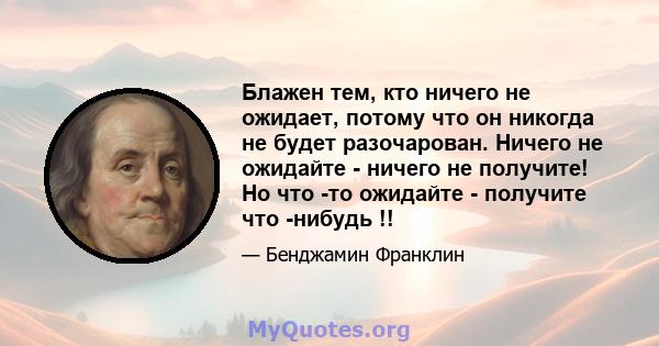 Блажен тем, кто ничего не ожидает, потому что он никогда не будет разочарован. Ничего не ожидайте - ничего не получите! Но что -то ожидайте - получите что -нибудь !!