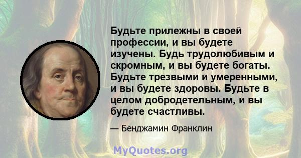 Будьте прилежны в своей профессии, и вы будете изучены. Будь трудолюбивым и скромным, и вы будете богаты. Будьте трезвыми и умеренными, и вы будете здоровы. Будьте в целом добродетельным, и вы будете счастливы.