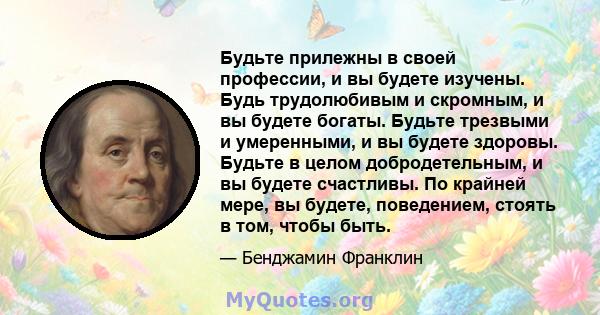 Будьте прилежны в своей профессии, и вы будете изучены. Будь трудолюбивым и скромным, и вы будете богаты. Будьте трезвыми и умеренными, и вы будете здоровы. Будьте в целом добродетельным, и вы будете счастливы. По