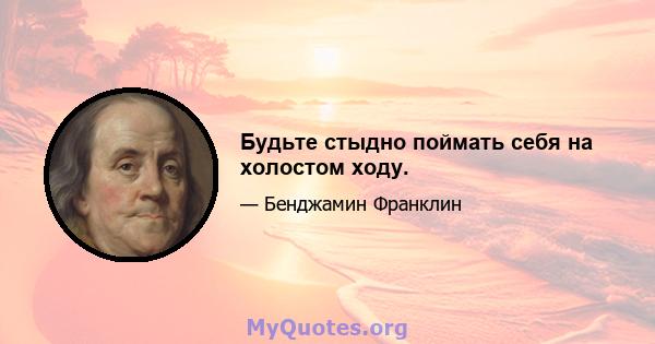 Будьте стыдно поймать себя на холостом ходу.