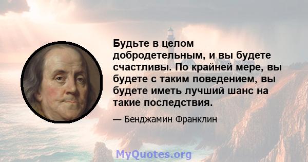 Будьте в целом добродетельным, и вы будете счастливы. По крайней мере, вы будете с таким поведением, вы будете иметь лучший шанс на такие последствия.