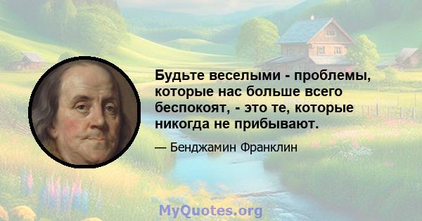 Будьте веселыми - проблемы, которые нас больше всего беспокоят, - это те, которые никогда не прибывают.