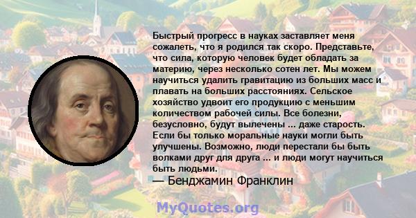 Быстрый прогресс в науках заставляет меня сожалеть, что я родился так скоро. Представьте, что сила, которую человек будет обладать за материю, через несколько сотен лет. Мы можем научиться удалить гравитацию из больших