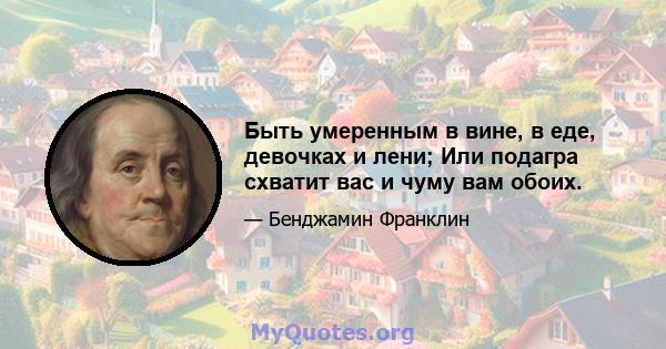 Быть умеренным в вине, в еде, девочках и лени; Или подагра схватит вас и чуму вам обоих.