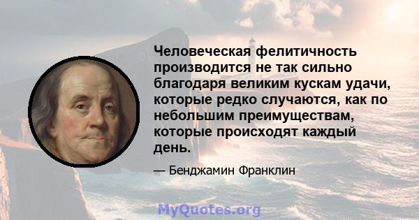 Человеческая фелитичность производится не так сильно благодаря великим кускам удачи, которые редко случаются, как по небольшим преимуществам, которые происходят каждый день.