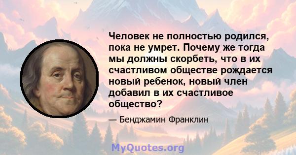 Человек не полностью родился, пока не умрет. Почему же тогда мы должны скорбеть, что в их счастливом обществе рождается новый ребенок, новый член добавил в их счастливое общество?