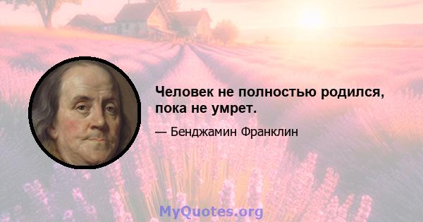 Человек не полностью родился, пока не умрет.