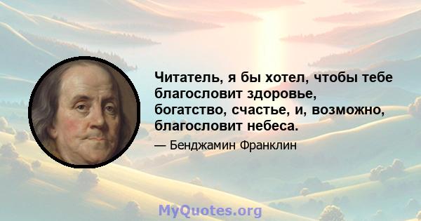 Читатель, я бы хотел, чтобы тебе благословит здоровье, богатство, счастье, и, возможно, благословит небеса.