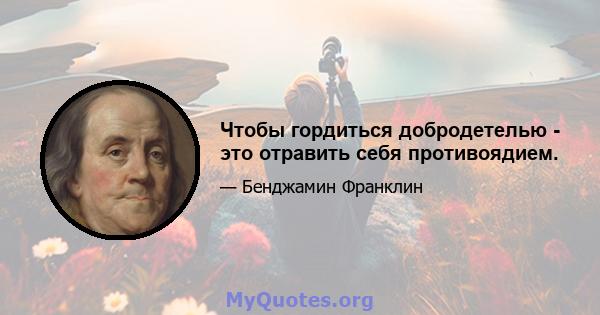 Чтобы гордиться добродетелью - это отравить себя противоядием.