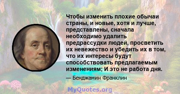 Чтобы изменить плохие обычаи страны, и новые, хотя и лучше, представлены, сначала необходимо удалить предрассудки людей, просветить их невежество и убедить их в том, что их интересы будут способствовать предлагаемым