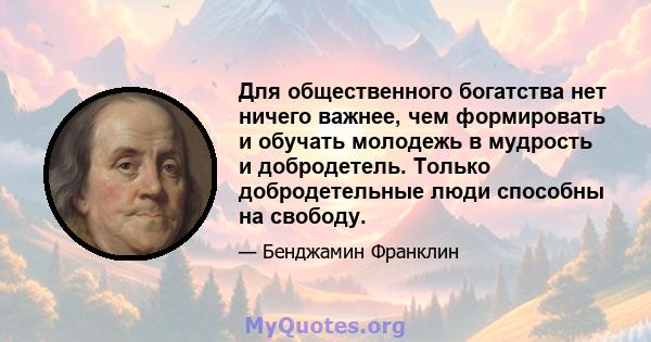 Для общественного богатства нет ничего важнее, чем формировать и обучать молодежь в мудрость и добродетель. Только добродетельные люди способны на свободу.