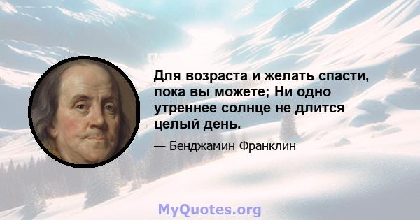 Для возраста и желать спасти, пока вы можете; Ни одно утреннее солнце не длится целый день.