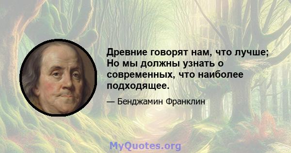 Древние говорят нам, что лучше; Но мы должны узнать о современных, что наиболее подходящее.