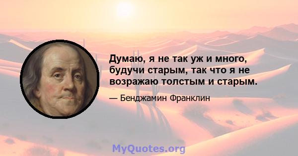 Думаю, я не так уж и много, будучи старым, так что я не возражаю толстым и старым.