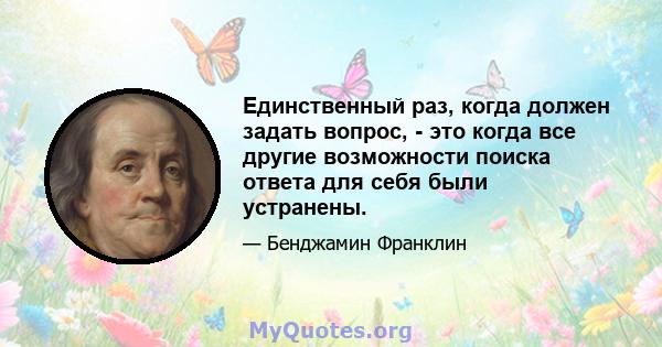 Единственный раз, когда должен задать вопрос, - это когда все другие возможности поиска ответа для себя были устранены.