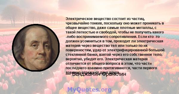 Электрическое вещество состоит из частиц, чрезвычайно тонких, поскольку оно может проникать в общее вещество, даже самые плотные металлы, с такой легкостью и свободой, чтобы не получить какого -либо воспринимаемого