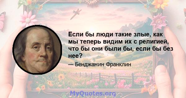 Если бы люди такие злые, как мы теперь видим их с религией, что бы они были бы, если бы без нее?