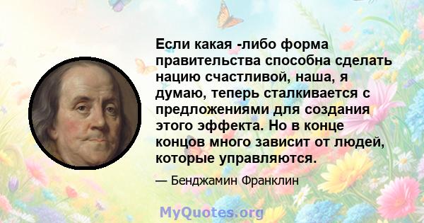 Если какая -либо форма правительства способна сделать нацию счастливой, наша, я думаю, теперь сталкивается с предложениями для создания этого эффекта. Но в конце концов много зависит от людей, которые управляются.