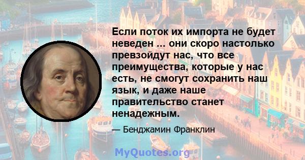 Если поток их импорта не будет неведен ... они скоро настолько превзойдут нас, что все преимущества, которые у нас есть, не смогут сохранить наш язык, и даже наше правительство станет ненадежным.