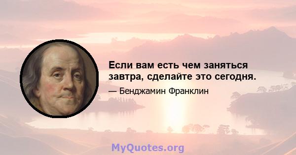 Если вам есть чем заняться завтра, сделайте это сегодня.