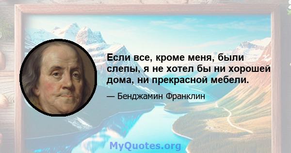 Если все, кроме меня, были слепы, я не хотел бы ни хорошей дома, ни прекрасной мебели.