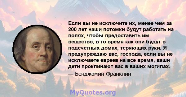 Если вы не исключите их, менее чем за 200 лет наши потомки будут работать на полях, чтобы предоставить им вещество, в то время как они будут в подсчетных домах, теряющих руки. Я предупреждаю вас, господа, если вы не