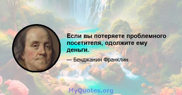 Если вы потеряете проблемного посетителя, одолжите ему деньги.