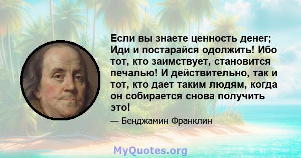 Если вы знаете ценность денег; Иди и постарайся одолжить! Ибо тот, кто заимствует, становится печалью! И действительно, так и тот, кто дает таким людям, когда он собирается снова получить это!