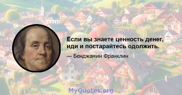 Если вы знаете ценность денег, иди и постарайтесь одолжить.